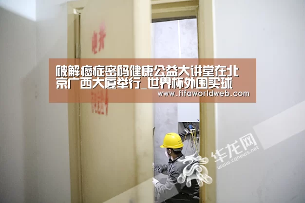 破解癌症密码健康公益大讲堂在北京广西大厦举行_世界杯外围买球(图1) 世界杯买球网站