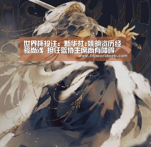 世界杯投注：新华社:姚明资历经验尚浅 担任篮协主席尚有障碍